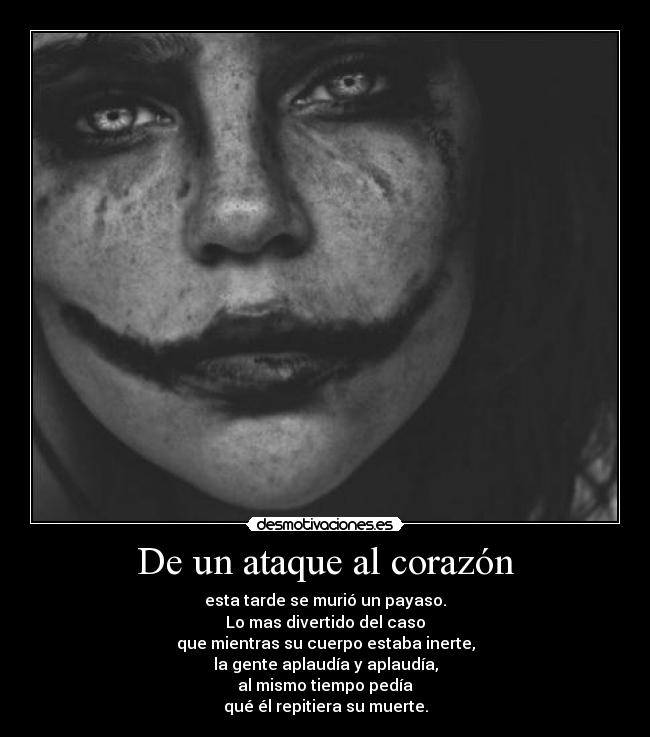 De un ataque al corazón - esta tarde se murió un payaso.
Lo mas divertido del caso
que mientras su cuerpo estaba inerte,
la gente aplaudía y aplaudía,
al mismo tiempo pedía
qué él repitiera su muerte.