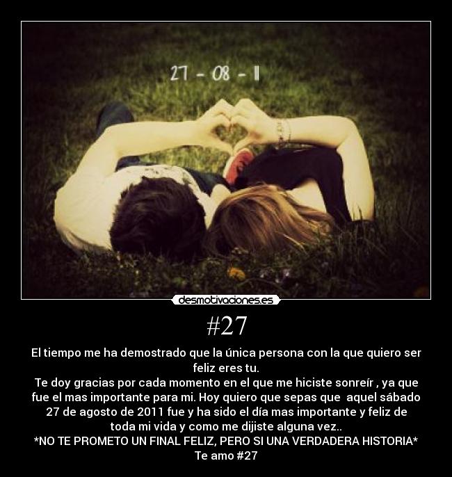 #27 - El tiempo me ha demostrado que la única persona con la que quiero ser
feliz eres tu.
Te doy gracias por cada momento en el que me hiciste sonreír , ya que
fue el mas importante para mi. Hoy quiero que sepas que aquel sábado
27 de agosto de 2011 fue y ha sido el día mas importante y feliz de
toda mi vida y como me dijiste alguna vez..
*NO TE PROMETO UN FINAL FELIZ, PERO SI UNA VERDADERA HISTORIA*
Te amo #27