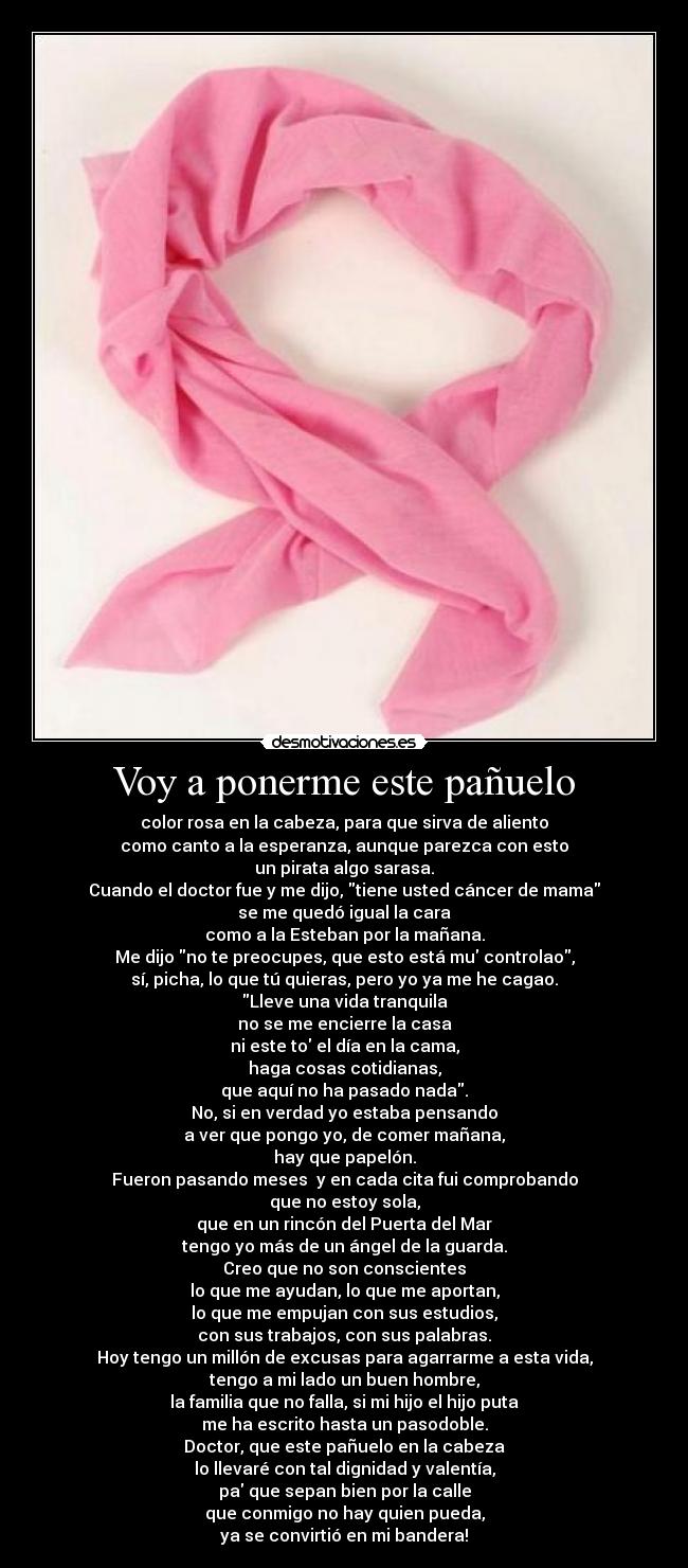 Voy a ponerme este pañuelo - color rosa en la cabeza, para que sirva de aliento
como canto a la esperanza, aunque parezca con esto
un pirata algo sarasa.
Cuando el doctor fue y me dijo, tiene usted cáncer de mama
se me quedó igual la cara
como a la Esteban por la mañana.
Me dijo no te preocupes, que esto está mu controlao,
sí, picha, lo que tú quieras, pero yo ya me he cagao.
Lleve una vida tranquila
no se me encierre la casa
ni este to el día en la cama,
haga cosas cotidianas,
que aquí no ha pasado nada.
No, si en verdad yo estaba pensando
a ver que pongo yo, de comer mañana,
hay que papelón.
Fueron pasando meses  y en cada cita fui comprobando
que no estoy sola,
que en un rincón del Puerta del Mar
tengo yo más de un ángel de la guarda.
Creo que no son conscientes
lo que me ayudan, lo que me aportan,
lo que me empujan con sus estudios,
con sus trabajos, con sus palabras.
Hoy tengo un millón de excusas para agarrarme a esta vida,
tengo a mi lado un buen hombre,
la familia que no falla, si mi hijo el hijo puta
me ha escrito hasta un pasodoble.
Doctor, que este pañuelo en la cabeza
lo llevaré con tal dignidad y valentía,
pa que sepan bien por la calle
que conmigo no hay quien pueda,
ya se convirtió en mi bandera!