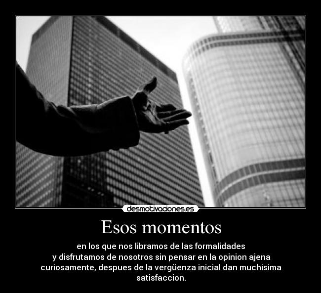 Esos momentos - en los que nos libramos de las formalidades
y disfrutamos de nosotros sin pensar en la opinion ajena
curiosamente, despues de la vergüenza inicial dan muchisima satisfaccion.