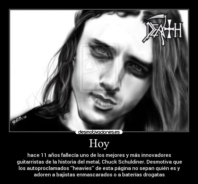 Hoy - hace 11 años fallecía uno de los mejores y más innovadores
guitarristas de la historia del metal, Chuck Schuldiner. Desmotiva que
los autoproclamados heavies de esta página no sepan quién es y
adoren a bajistas enmascarados o a baterías drogatas