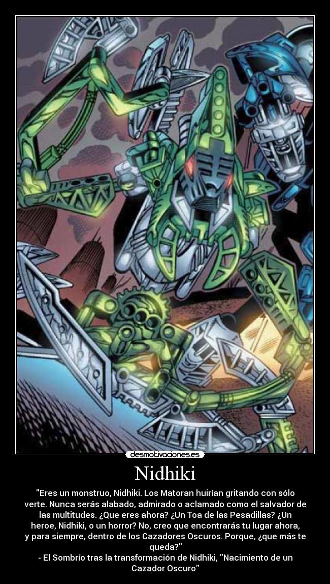Nidhiki - Eres un monstruo, Nidhiki. Los Matoran huirían gritando con sólo
verte. Nunca serás alabado, admirado o aclamado como el salvador de
las multitudes. ¿Que eres ahora? ¿Un Toa de las Pesadillas? ¿Un
heroe, Nidhiki, o un horror? No, creo que encontrarás tu lugar ahora,
y para siempre, dentro de los Cazadores Oscuros. Porque, ¿que más te
queda?
- El Sombrío tras la transformación de Nidhiki, Nacimiento de un
Cazador Oscuro