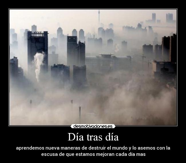 Día tras día - aprendemos nueva maneras de destruir el mundo y lo asemos con la
escusa de que estamos mejoran cada día mas