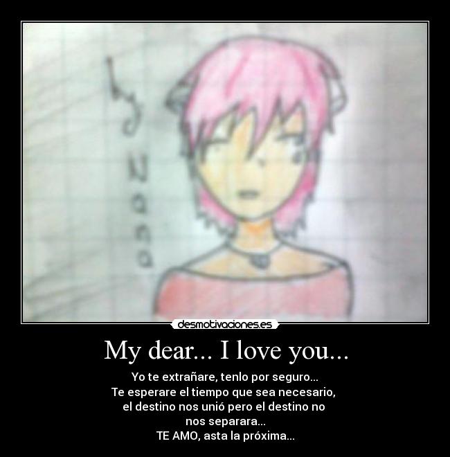 My dear... I love you... - Yo te extrañare, tenlo por seguro...
Te esperare el tiempo que sea necesario,
el destino nos unió pero el destino no
nos separara...
TE AMO, asta la próxima...