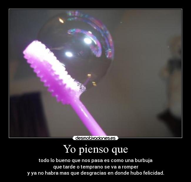Yo pienso que - todo lo bueno que nos pasa es como una burbuja
que tarde o temprano se va a romper
y ya no habra mas que desgracias en donde hubo felicidad.