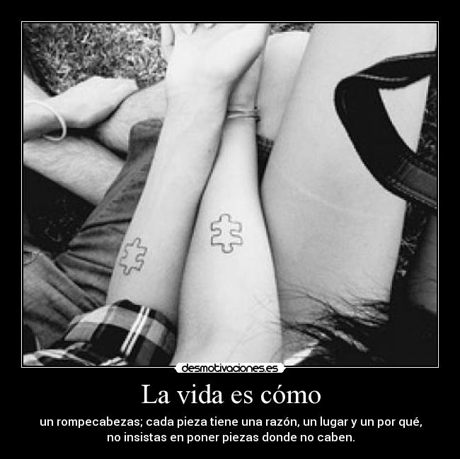 La vida es cómo - un rompecabezas; cada pieza tiene una razón, un lugar y un por qué,
no insistas en poner piezas donde no caben.