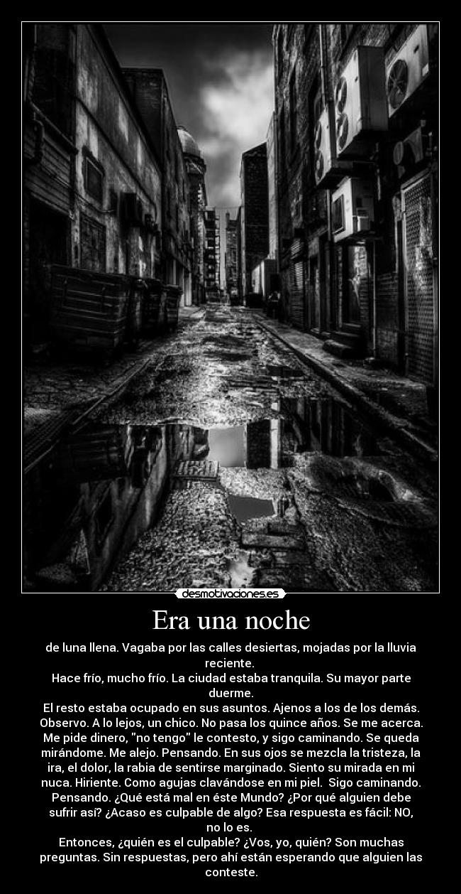 Era una noche - de luna llena. Vagaba por las calles desiertas, mojadas por la lluvia
reciente. 
Hace frío, mucho frío. La ciudad estaba tranquila. Su mayor parte
duerme.
El resto estaba ocupado en sus asuntos. Ajenos a los de los demás.
Observo. A lo lejos, un chico. No pasa los quince años. Se me acerca.
Me pide dinero, no tengo le contesto, y sigo caminando. Se queda
mirándome. Me alejo. Pensando. En sus ojos se mezcla la tristeza, la
ira, el dolor, la rabia de sentirse marginado. Siento su mirada en mi
nuca. Hiriente. Como agujas clavándose en mi piel.  Sigo caminando.
Pensando. ¿Qué está mal en éste Mundo? ¿Por qué alguien debe
sufrir así? ¿Acaso es culpable de algo? Esa respuesta es fácil: NO,
no lo es. 
Entonces, ¿quién es el culpable? ¿Vos, yo, quién? Son muchas
preguntas. Sin respuestas, pero ahí están esperando que alguien las
conteste.