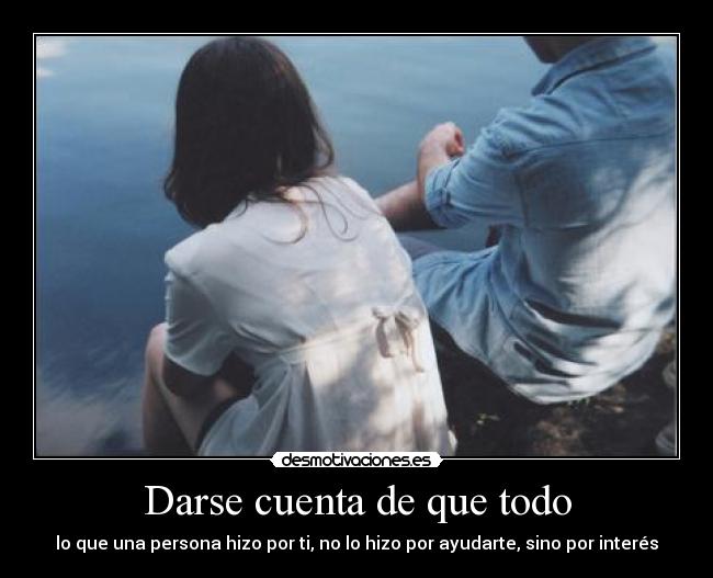 Darse cuenta de que todo - lo que una persona hizo por ti, no lo hizo por ayudarte, sino por interés