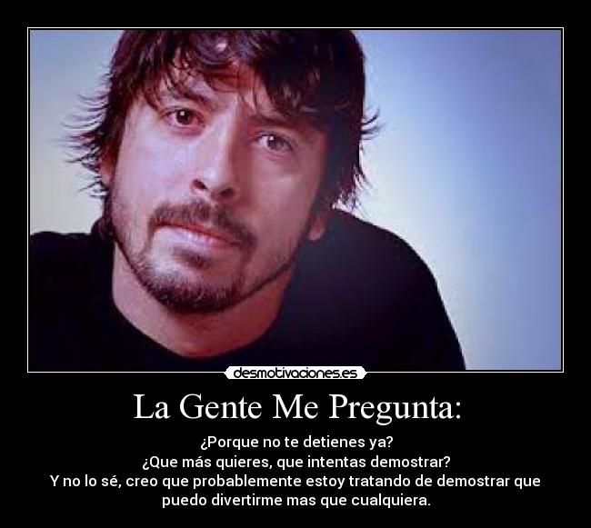 La Gente Me Pregunta: - ¿Porque no te detienes ya?
¿Que más quieres, que intentas demostrar?
Y no lo sé, creo que probablemente estoy tratando de demostrar que
puedo divertirme mas que cualquiera.