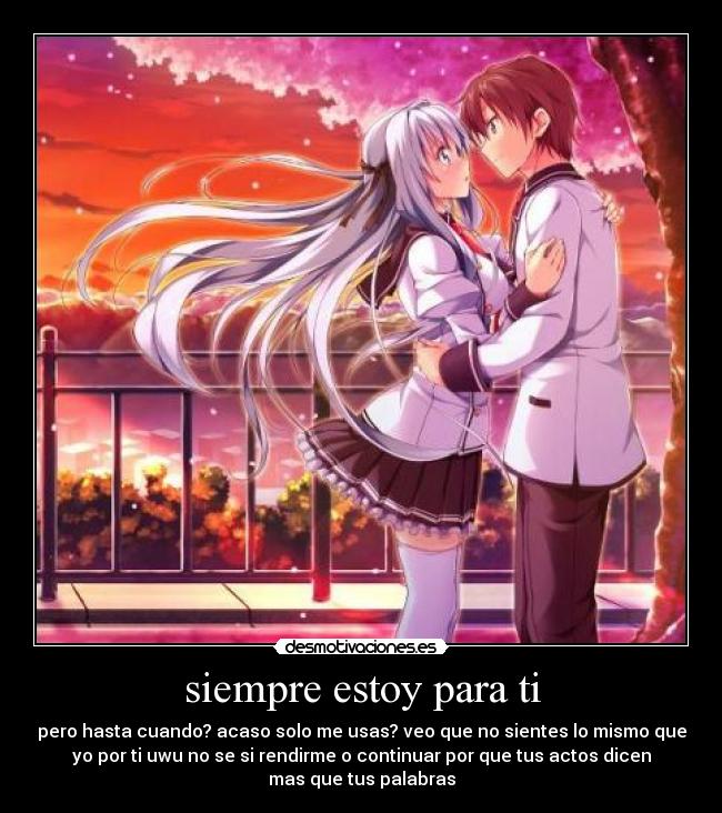siempre estoy para ti - pero hasta cuando? acaso solo me usas? veo que no sientes lo mismo que
yo por ti uwu no se si rendirme o continuar por que tus actos dicen
mas que tus palabras