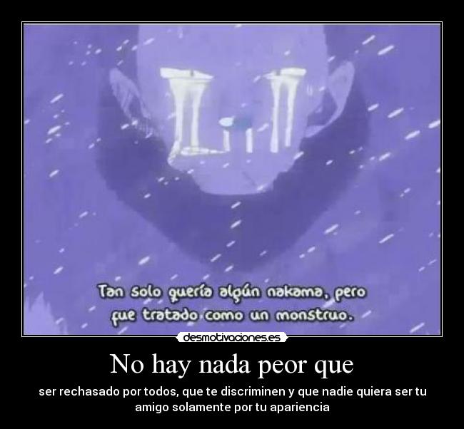 No hay nada peor que - ser rechasado por todos, que te discriminen y que nadie quiera ser tu
amigo solamente por tu apariencia