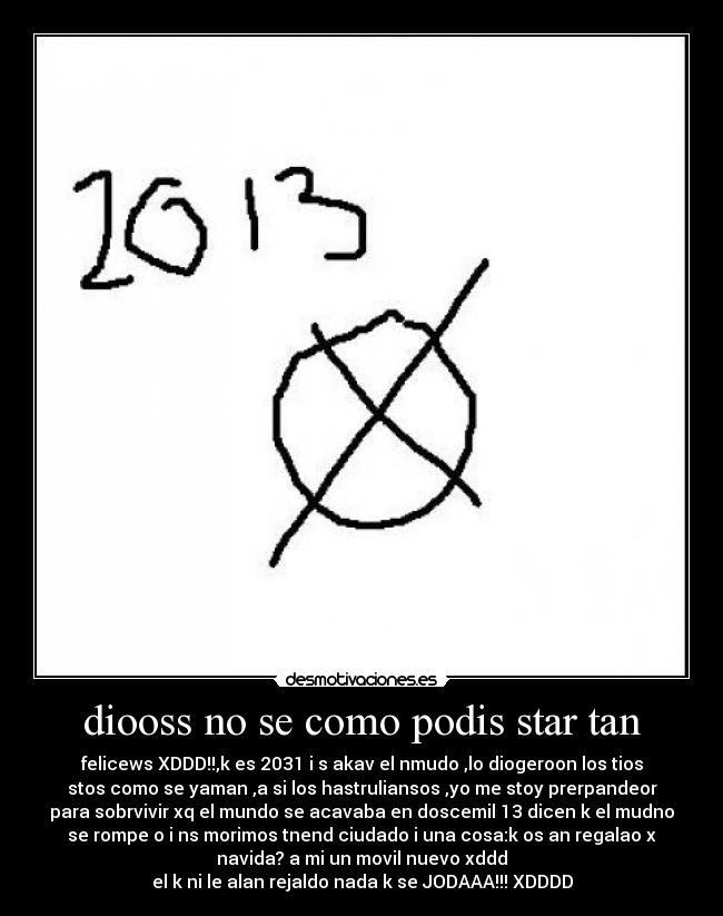 diooss no se como podis star tan - felicews XDDD!!,k es 2031 i s akav el nmudo ,lo diogeroon los tios
stos como se yaman ,a si los hastruliansos ,yo me stoy prerpandeor
para sobrvivir xq el mundo se acavaba en doscemil 13 dicen k el mudno
se rompe o i ns morimos tnend ciudado i una cosa:k os an regalao x
navida? a mi un movil nuevo xddd
el k ni le alan rejaldo nada k se JODAAA!!! XDDDD