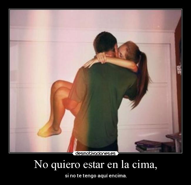 No quiero estar en la cima, - si no te tengo aquí encima.