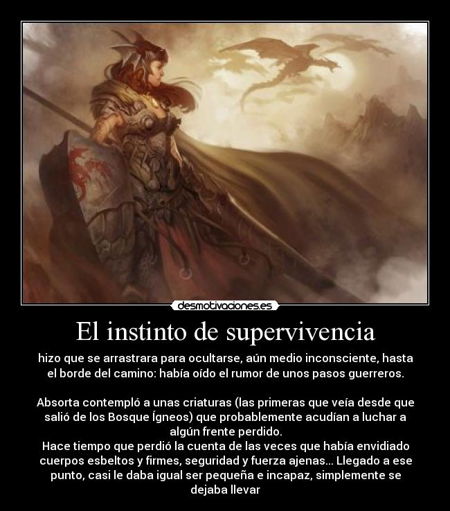El instinto de supervivencia - hizo que se arrastrara para ocultarse, aún medio inconsciente, hasta
el borde del camino: había oído el rumor de unos pasos guerreros.
 
Absorta contempló a unas criaturas (las primeras que veía desde que
salió de los Bosque Ígneos) que probablemente acudían a luchar a
algún frente perdido.
Hace tiempo que perdió la cuenta de las veces que había envidiado
cuerpos esbeltos y firmes, seguridad y fuerza ajenas... Llegado a ese
punto, casi le daba igual ser pequeña e incapaz, simplemente se
dejaba llevar
