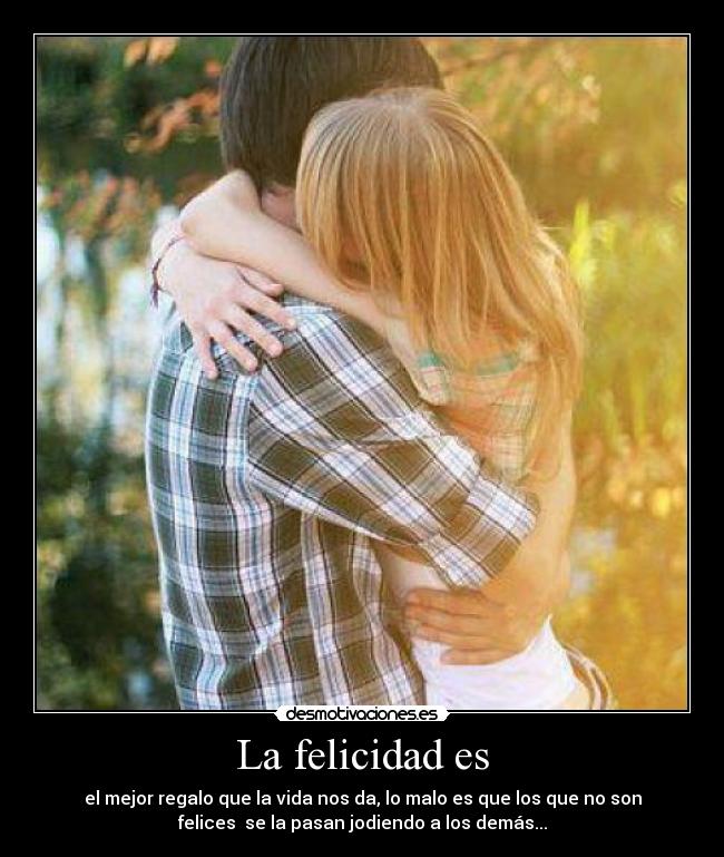 La felicidad es - el mejor regalo que la vida nos da, lo malo es que los que no son
felices se la pasan jodiendo a los demás...