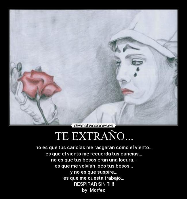 TE EXTRAÑO... - no es que tus caricias me rasgaran como el viento...
es que el viento me recuerda tus caricias...
no es que tus besos eran una locura...
es que me volvían loco tus besos...
y no es que suspire...
es que me cuesta trabajo...
RESPIRAR SIN TI !!
by: Morfeo