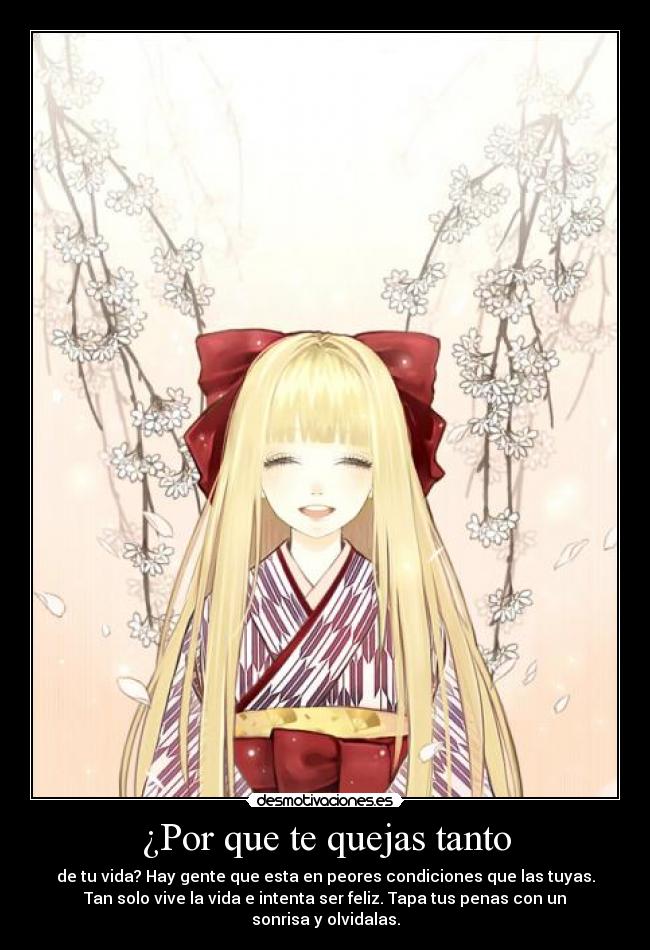¿Por que te quejas tanto - de tu vida? Hay gente que esta en peores condiciones que las tuyas.
Tan solo vive la vida e intenta ser feliz. Tapa tus penas con un
sonrisa y olvidalas.