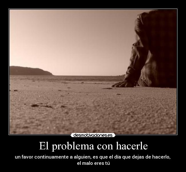 El problema con hacerle - un favor continuamente a alguien, es que el día que dejas de hacerlo, 
el malo eres tú