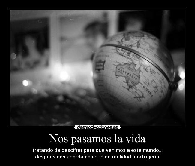 Nos pasamos la vida - tratando de descifrar para que venimos a este mundo...
después nos acordamos que en realidad nos trajeron
