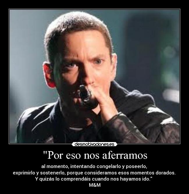 Por eso nos aferramos - al momento, intentando congelarlo y poseerlo,
exprimirlo y sostenerlo, porque consideramos esos momentos dorados.
Y quizás lo comprendáis cuando nos hayamos ido.
M&M