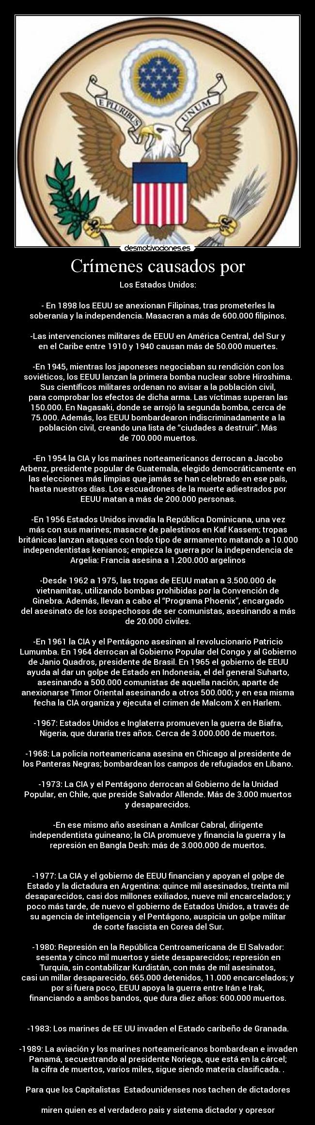 Crímenes causados por - Los Estados Unidos:
- En 1898 los EEUU se anexionan Filipinas, tras prometerles la
soberanía y la independencia. Masacran a más de 600.000 filipinos.
-Las intervenciones militares de EEUU en América Central, del Sur y
en el Caribe entre 1910 y 1940 causan más de 50.000 muertes.
-En 1945, mientras los japoneses negociaban su rendición con los
soviéticos, los EEUU lanzan la primera bomba nuclear sobre Hiroshima.
Sus científicos militares ordenan no avisar a la población civil,
para comprobar los efectos de dicha arma. Las víctimas superan las
150.000. En Nagasaki, donde se arrojó la segunda bomba, cerca de
75.000. Además, los EEUU bombardearon indiscriminadamente a la
población civil, creando una lista de “ciudades a destruir”. Más
de 700.000 muertos.
-En 1954 la CIA y los marines norteamericanos derrocan a Jacobo
Arbenz, presidente popular de Guatemala, elegido democráticamente en
las elecciones más limpias que jamás se han celebrado en ese país,
hasta nuestros días. Los escuadrones de la muerte adiestrados por
EEUU matan a más de 200.000 personas.
-En 1956 Estados Unidos invadía la República Dominicana, una vez
más con sus marines; masacre de palestinos en Kaf Kassem; tropas
británicas lanzan ataques con todo tipo de armamento matando a 10.000
independentistas kenianos; empieza la guerra por la independencia de
Argelia: Francia asesina a 1.200.000 argelinos
-Desde 1962 a 1975, las tropas de EEUU matan a 3.500.000 de
vietnamitas, utilizando bombas prohibidas por la Convención de
Ginebra. Además, llevan a cabo el “Programa Phoenix”, encargado
del asesinato de los sospechosos de ser comunistas, asesinando a más
de 20.000 civiles.
-En 1961 la CIA y el Pentágono asesinan al revolucionario Patricio
Lumumba. En 1964 derrocan al Gobierno Popular del Congo y al Gobierno
de Janio Quadros, presidente de Brasil. En 1965 el gobierno de EEUU
ayuda al dar un golpe de Estado en Indonesia, el del general Suharto,
asesinando a 500.000 comunistas de aquella nación, aparte de
anexionarse Timor Oriental asesinando a otros 500.000; y en esa misma
fecha la CIA organiza y ejecuta el crimen de Malcom X en Harlem.
-1967: Estados Unidos e Inglaterra promueven la guerra de Biafra,
Nigeria, que duraría tres años. Cerca de 3.000.000 de muertos.
-1968: La policía norteamericana asesina en Chicago al presidente de
los Panteras Negras; bombardean los campos de refugiados en Líbano.
-1973: La CIA y el Pentágono derrocan al Gobierno de la Unidad
Popular, en Chile, que preside Salvador Allende. Más de 3.000 muertos
y desaparecidos.
-En ese mismo año asesinan a Amílcar Cabral, dirigente
independentista guineano; la CIA promueve y financia la guerra y la
represión en Bangla Desh: más de 3.000.000 de muertos.
-1977: La CIA y el gobierno de EEUU financian y apoyan el golpe de
Estado y la dictadura en Argentina: quince mil asesinados, treinta mil
desaparecidos, casi dos millones exiliados, nueve mil encarcelados; y
poco más tarde, de nuevo el gobierno de Estados Unidos, a través de
su agencia de inteligencia y el Pentágono, auspicia un golpe militar
de corte fascista en Corea del Sur.
-1980: Represión en la República Centroamericana de El Salvador:
sesenta y cinco mil muertos y siete desaparecidos; represión en
Turquía, sin contabilizar Kurdistán, con más de mil asesinatos,
casi un millar desaparecido, 665.000 detenidos, 11.000 encarcelados; y
por si fuera poco, EEUU apoya la guerra entre Irán e Irak,
financiando a ambos bandos, que dura diez años: 600.000 muertos.
-1983: Los marines de EE UU invaden el Estado caribeño de Granada.
-1989: La aviación y los marines norteamericanos bombardean e invaden
Panamá, secuestrando al presidente Noriega, que está en la cárcel;
la cifra de muertos, varios miles, sigue siendo materia clasificada. .
Para que los Capitalistas Estadounidenses nos tachen de dictadores
miren quien es el verdadero pais y sistema dictador y opresor