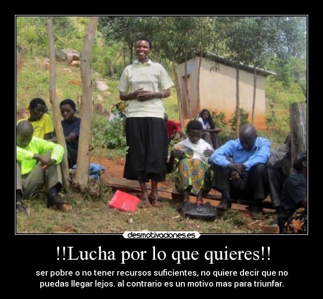 !!Lucha por lo que quieres!! - ser pobre o no tener recursos suficientes, no quiere decir que no
puedas llegar lejos. al contrario es un motivo mas para triunfar.