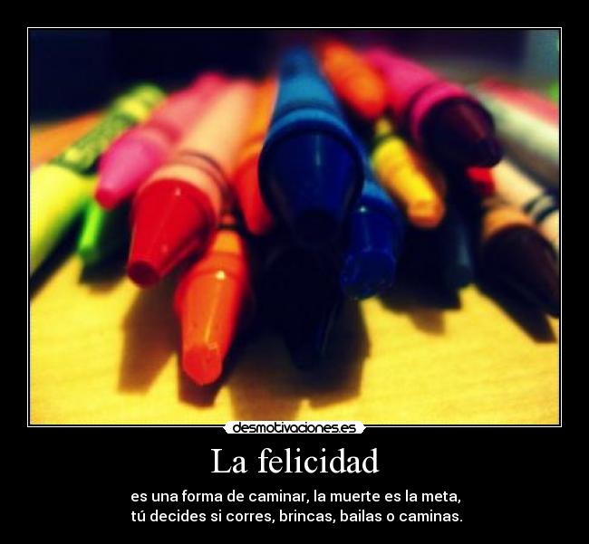 La felicidad - es una forma de caminar, la muerte es la meta,
 tú decides si corres, brincas, bailas o caminas.