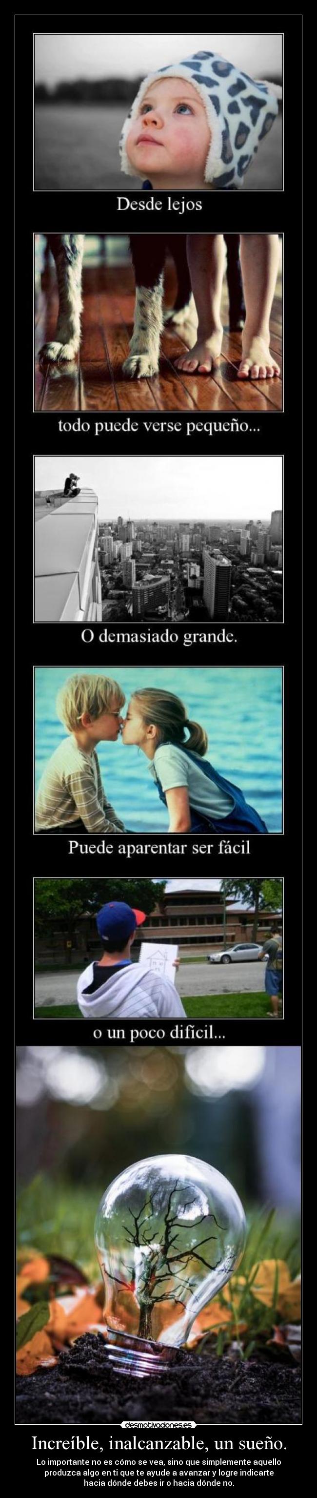 Increíble, inalcanzable, un sueño. - Lo importante no es cómo se vea, sino que simplemente aquello
produzca algo en ti que te ayude a avanzar y logre indicarte
hacia dónde debes ir o hacia dónde no.