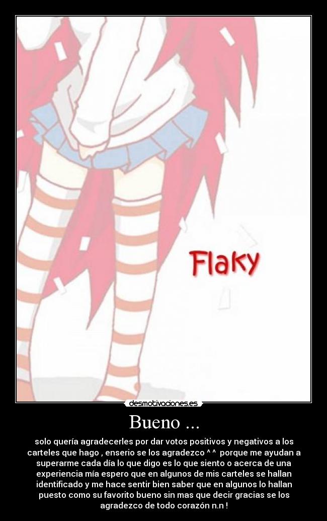 Bueno ... - solo quería agradecerles por dar votos positivos y negativos a los
carteles que hago , enserio se los agradezco ^ ^ porque me ayudan a
superarme cada día lo que digo es lo que siento o acerca de una
experiencia mía espero que en algunos de mis carteles se hallan
identificado y me hace sentir bien saber que en algunos lo hallan
puesto como su favorito bueno sin mas que decir gracias se los
agradezco de todo corazón n.n !