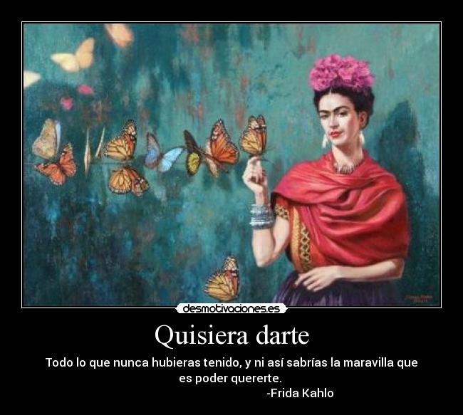 Quisiera darte - Todo lo que nunca hubieras tenido, y ni así sabrías la maravilla que
es poder quererte. 
                                                -Frida Kahlo