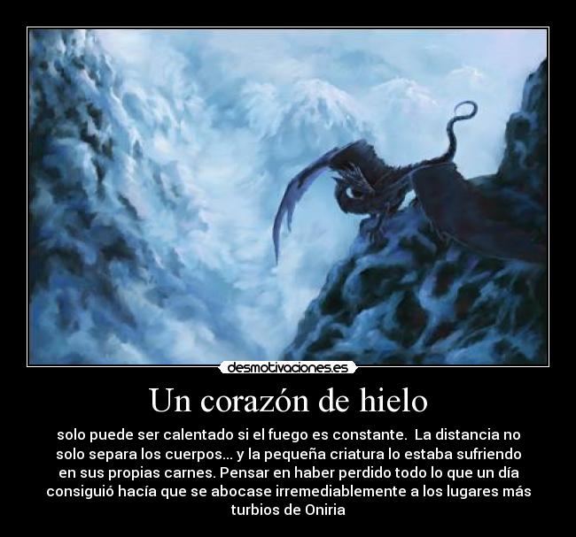 Un corazón de hielo - solo puede ser calentado si el fuego es constante.  La distancia no
solo separa los cuerpos... y la pequeña criatura lo estaba sufriendo
en sus propias carnes. Pensar en haber perdido todo lo que un día
consiguió hacía que se abocase irremediablemente a los lugares más
turbios de Oniria