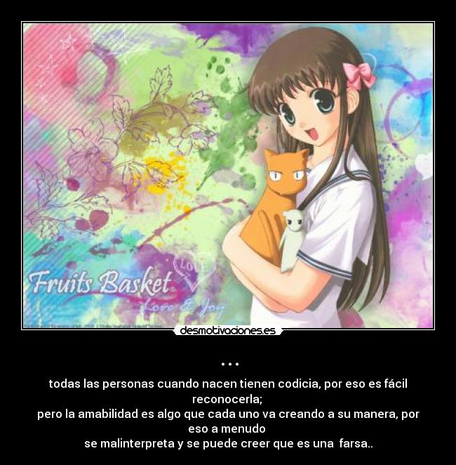 ... - todas las personas cuando nacen tienen codicia, por eso es fácil reconocerla;
pero la amabilidad es algo que cada uno va creando a su manera, por eso a menudo
se malinterpreta y se puede creer que es una farsa..