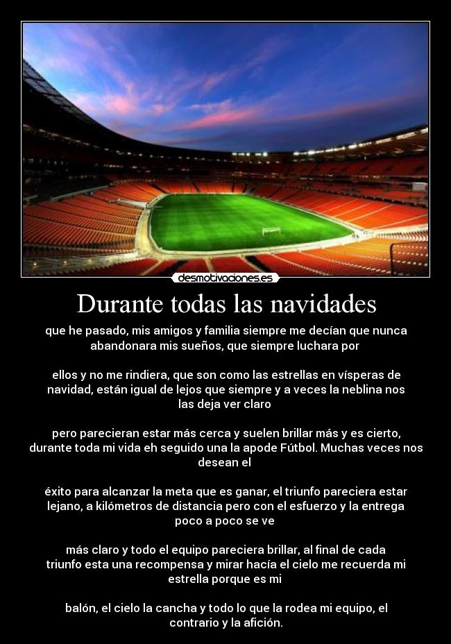 Durante todas las navidades - que he pasado, mis amigos y familia siempre me decían que nunca
abandonara mis sueños, que siempre luchara por
ellos y no me rindiera, que son como las estrellas en vísperas de
navidad, están igual de lejos que siempre y a veces la neblina nos
las deja ver claro
pero parecieran estar más cerca y suelen brillar más y es cierto,
durante toda mi vida eh seguido una la apode Fútbol. Muchas veces nos
desean el
éxito para alcanzar la meta que es ganar, el triunfo pareciera estar
lejano, a kilómetros de distancia pero con el esfuerzo y la entrega
poco a poco se ve
más claro y todo el equipo pareciera brillar, al final de cada
triunfo esta una recompensa y mirar hacía el cielo me recuerda mi
estrella porque es mi
balón, el cielo la cancha y todo lo que la rodea mi equipo, el
contrario y la afición.