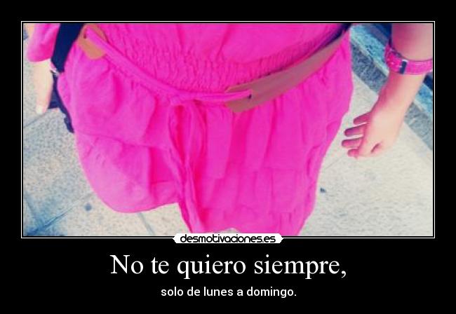 No te quiero siempre, - solo de lunes a domingo.
