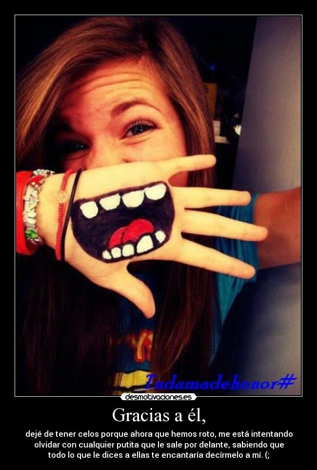 Gracias a él, - dejé de tener celos porque ahora que hemos roto, me está intentando
olvidar con cualquier putita que le sale por delante, sabiendo que
todo lo que le dices a ellas te encantaría decírmelo a mí. (;