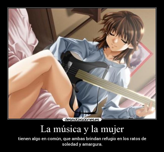 La música y la mujer - tienen algo en común, que ambas brindan refugio en los ratos de soledad y amargura.