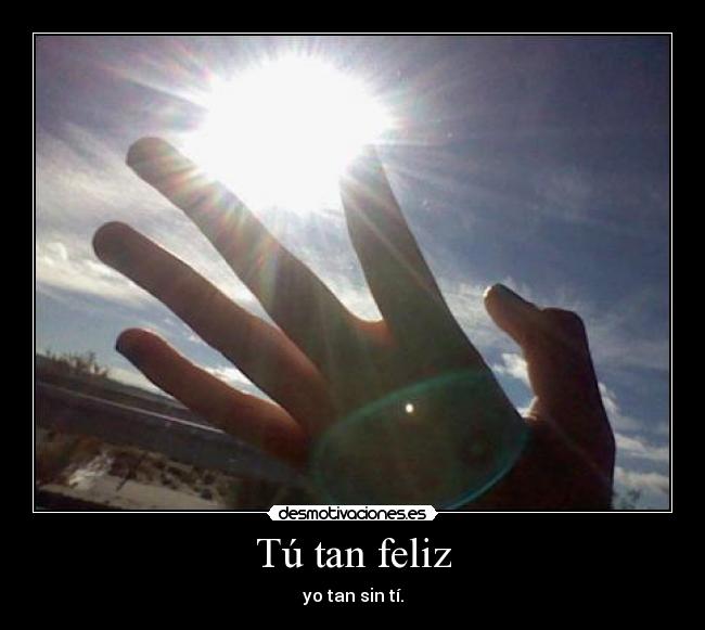 Tú tan feliz - yo tan sin tí.