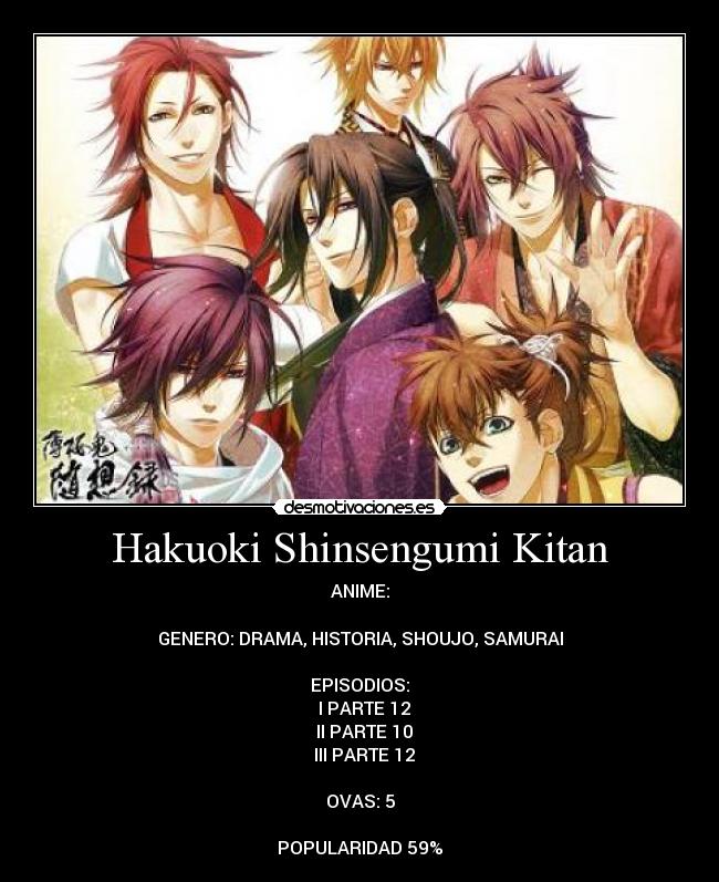 Hakuoki Shinsengumi Kitan - ANIME:

GENERO: DRAMA, HISTORIA, SHOUJO, SAMURAI

EPISODIOS:
♣ I PARTE 12
♣ II PARTE 10
♣ III PARTE 12

OVAS: 5

POPULARIDAD 59%