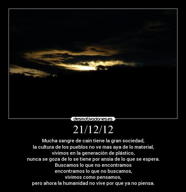 21/12/12 - Mucha sangre de cain tiene la gran sociedad,
la cultura de los pueblos no ve mas aya de lo material,
vivimos en la generación de plástico,
nunca se goza de lo se tiene por ansia de lo que se espera.
Buscamos lo que no encontramos
encontramos lo que no buscamos,
vivimos como pensamos,
pero ahora la humanidad no vive por que ya no piensa.