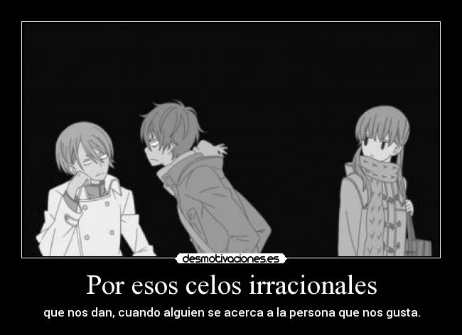 Por esos celos irracionales - que nos dan, cuando alguien se acerca a la persona que nos gusta.
