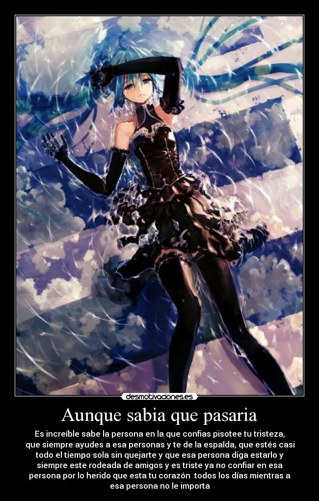 Aunque sabia que pasaria - Es increíble sabe la persona en la que confias pisotee tu tristeza,
que siempre ayudes a esa personas y te de la espalda, que estés casi
todo el tiempo sola sin quejarte y que esa persona diga estarlo y
siempre este rodeada de amigos y es triste ya no confiar en esa
persona por lo herido que esta tu corazón todos los días mientras a
esa persona no le importa