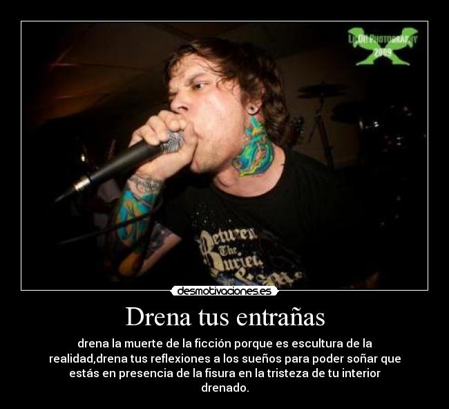 Drena tus entrañas - drena la muerte de la ficción porque es escultura de la
realidad,drena tus reflexiones a los sueños para poder soñar que
estás en presencia de la fisura en la tristeza de tu interior
drenado.