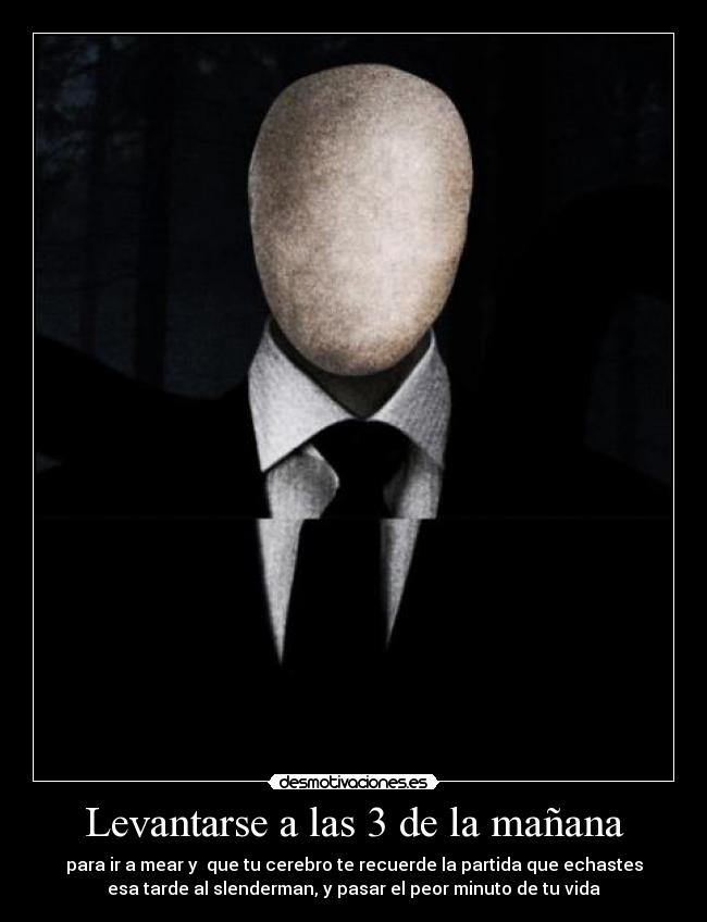 Levantarse a las 3 de la mañana - para ir a mear y  que tu cerebro te recuerde la partida que echastes
esa tarde al slenderman, y pasar el peor minuto de tu vida