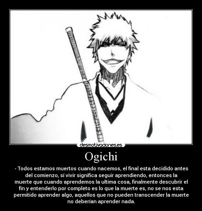 Ogichi - - Todos estamos muertos cuando nacemos, el final esta decidido antes
del comienzo, sí vivir significa seguir aprendiendo, entonces la
muerte que cuando aprendemos la ultima cosa, finalmente descubrir el
fin y entenderlo por completo es lo que la muerte es, no se nos esta
permitido aprender algo, aquellos que no pueden transcender la muerte
no deberían aprender nada.