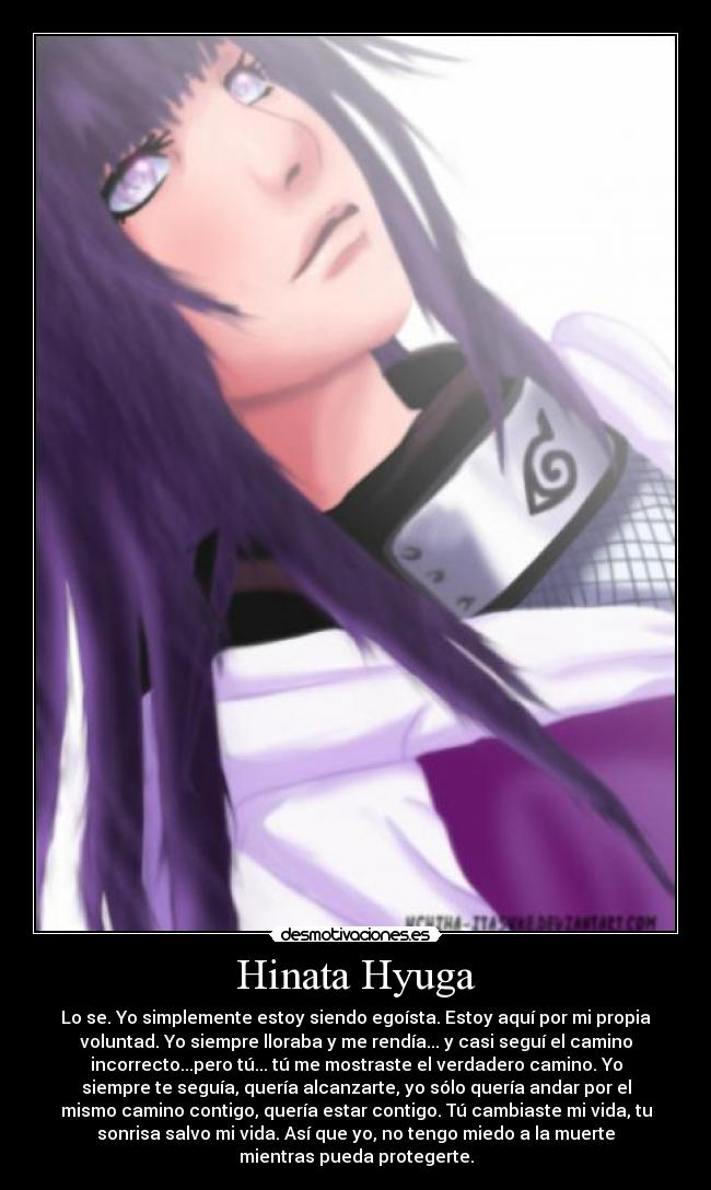 Hinata Hyuga - Lo se. Yo simplemente estoy siendo egoísta. Estoy aquí por mi propia
voluntad. Yo siempre lloraba y me rendía... y casi seguí el camino
incorrecto...pero tú... tú me mostraste el verdadero camino. Yo
siempre te seguía, quería alcanzarte, yo sólo quería andar por el
mismo camino contigo, quería estar contigo. Tú cambiaste mi vida, tu
sonrisa salvo mi vida. Así que yo, no tengo miedo a la muerte
mientras pueda protegerte.