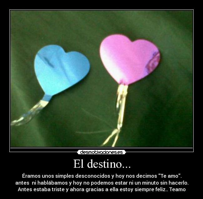 El destino... - Éramos unos simples desconocidos y hoy nos decimos Te amo.
antes  ni hablábamos y hoy no podemos estar ni un minuto sin hacerlo.
Antes estaba triste y ahora gracias a ella estoy siempre feliz.. Teamo