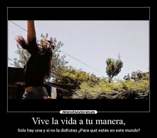 Vive la vida a tu manera, - Solo hay una y si no la disfrutas ¿Para qué estás en este mundo?