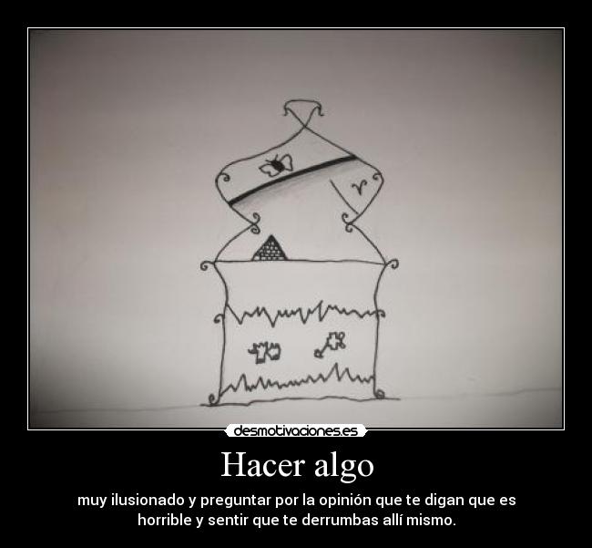 Hacer algo - muy ilusionado y preguntar por la opinión que te digan que es
horrible y sentir que te derrumbas allí mismo.