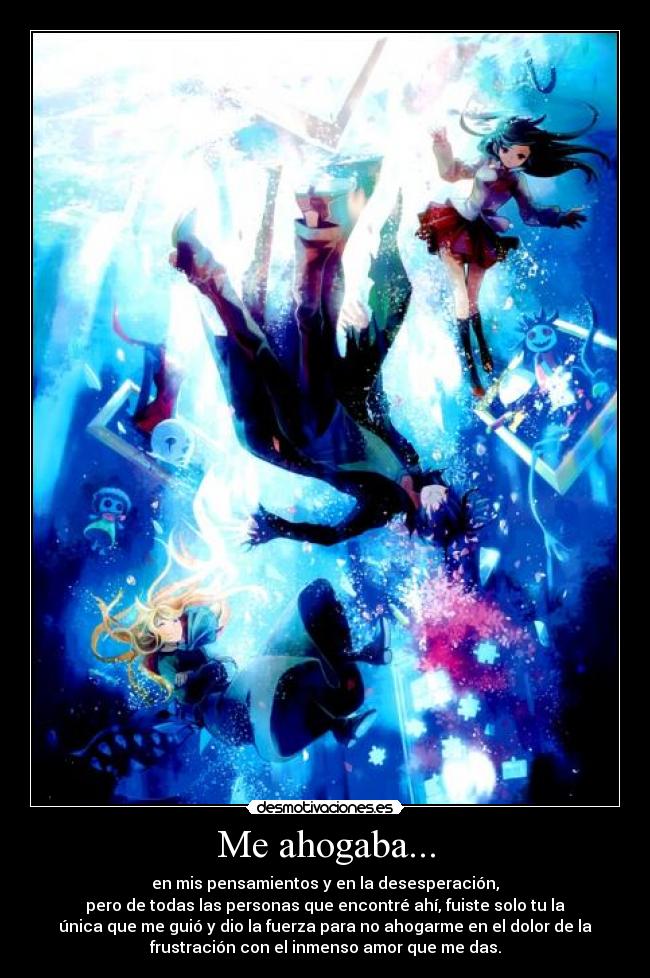 Me ahogaba... - en mis pensamientos y en la desesperación,
pero de todas las personas que encontré ahí, fuiste solo tu la
única que me guió y dio la fuerza para no ahogarme en el dolor de la
frustración con el inmenso amor que me das.