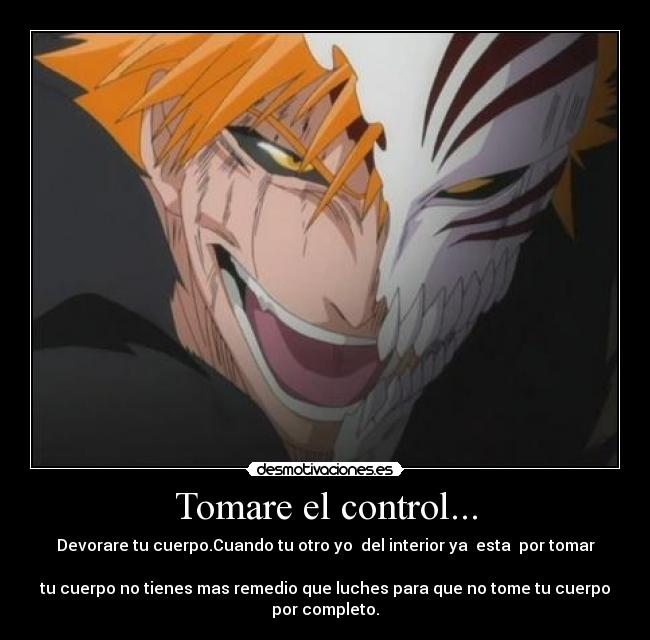 Tomare el control... - Devorare tu cuerpo.Cuando tu otro yo del interior ya esta por tomar
tu cuerpo no tienes mas remedio que luches para que no tome tu cuerpo
por completo.
